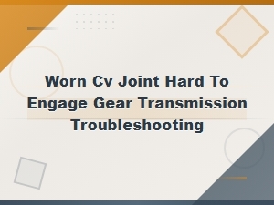 Worn Cv Joint Causes Hard Gear Engagement: Inspection and Troubleshooting Guide